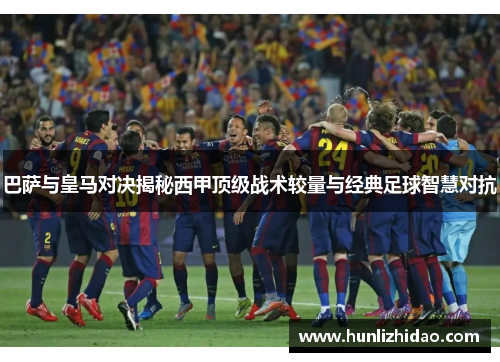 巴萨与皇马对决揭秘西甲顶级战术较量与经典足球智慧对抗 巴萨与皇马对决揭秘西甲顶级战术较量与经典足球智慧对抗